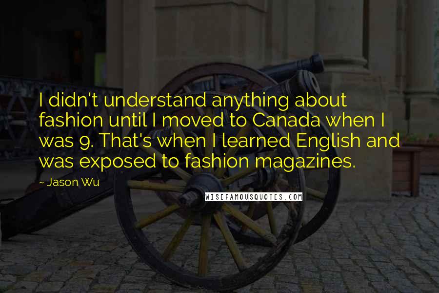 Jason Wu Quotes: I didn't understand anything about fashion until I moved to Canada when I was 9. That's when I learned English and was exposed to fashion magazines.