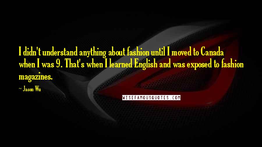 Jason Wu Quotes: I didn't understand anything about fashion until I moved to Canada when I was 9. That's when I learned English and was exposed to fashion magazines.