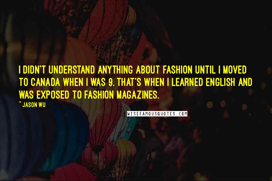 Jason Wu Quotes: I didn't understand anything about fashion until I moved to Canada when I was 9. That's when I learned English and was exposed to fashion magazines.