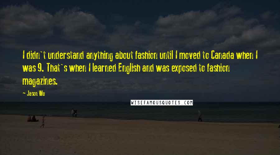 Jason Wu Quotes: I didn't understand anything about fashion until I moved to Canada when I was 9. That's when I learned English and was exposed to fashion magazines.