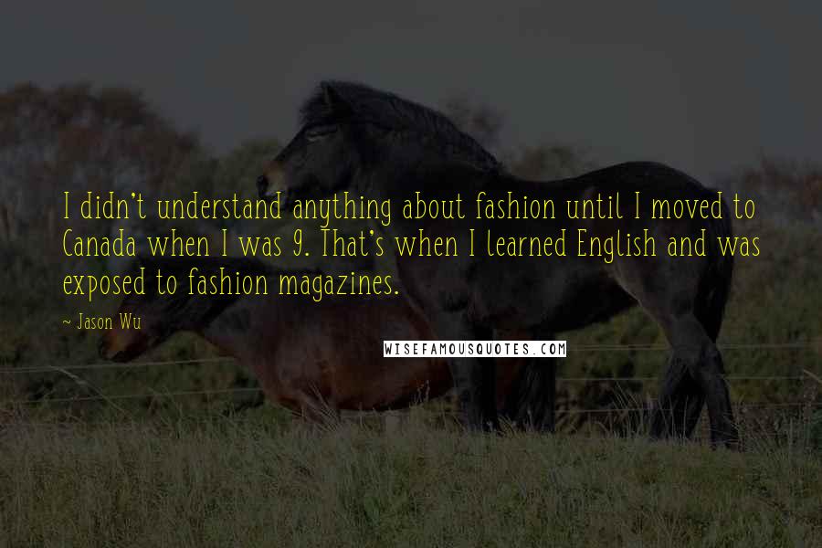 Jason Wu Quotes: I didn't understand anything about fashion until I moved to Canada when I was 9. That's when I learned English and was exposed to fashion magazines.