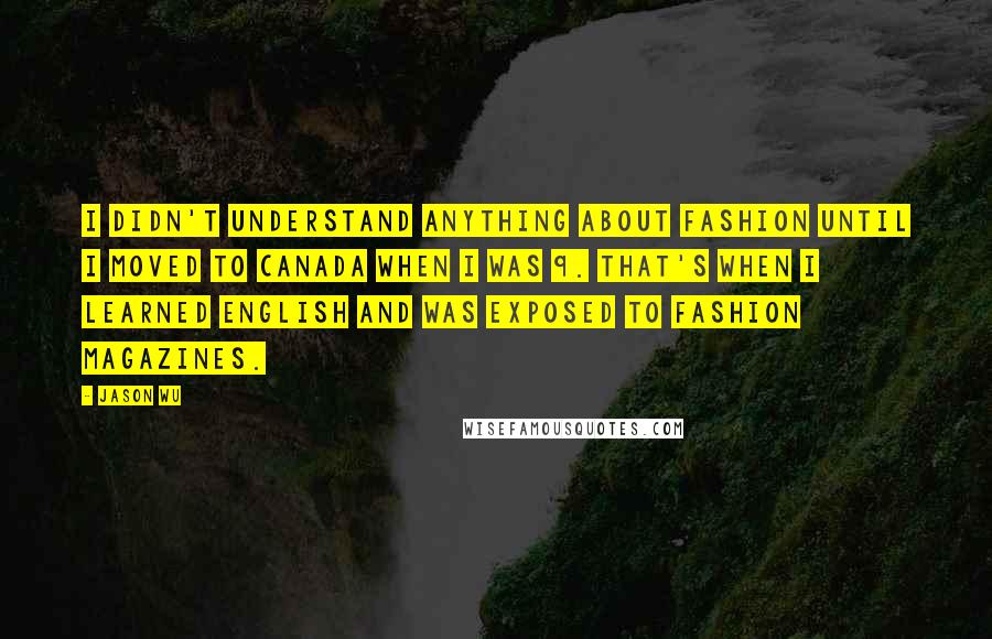 Jason Wu Quotes: I didn't understand anything about fashion until I moved to Canada when I was 9. That's when I learned English and was exposed to fashion magazines.