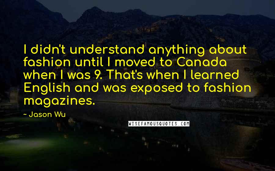 Jason Wu Quotes: I didn't understand anything about fashion until I moved to Canada when I was 9. That's when I learned English and was exposed to fashion magazines.