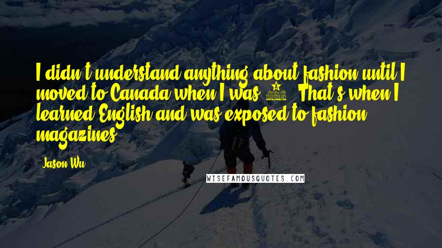 Jason Wu Quotes: I didn't understand anything about fashion until I moved to Canada when I was 9. That's when I learned English and was exposed to fashion magazines.