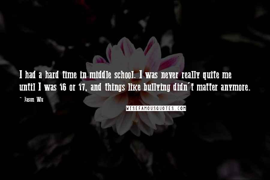 Jason Wu Quotes: I had a hard time in middle school. I was never really quite me until I was 16 or 17, and things like bullying didn't matter anymore.