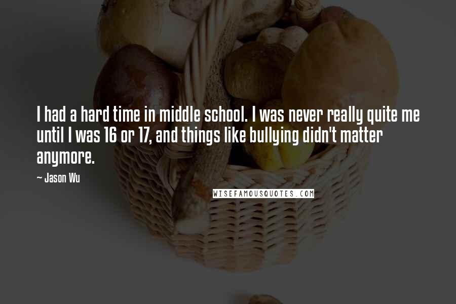 Jason Wu Quotes: I had a hard time in middle school. I was never really quite me until I was 16 or 17, and things like bullying didn't matter anymore.