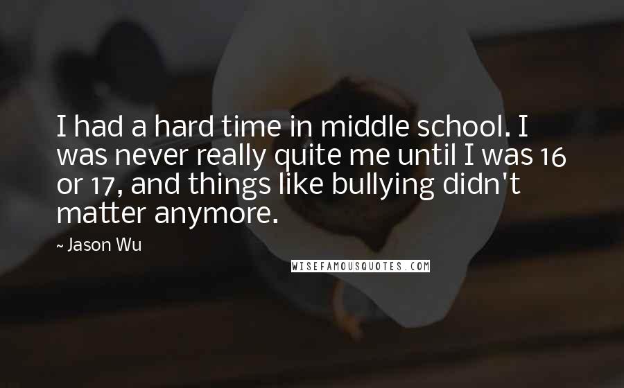 Jason Wu Quotes: I had a hard time in middle school. I was never really quite me until I was 16 or 17, and things like bullying didn't matter anymore.