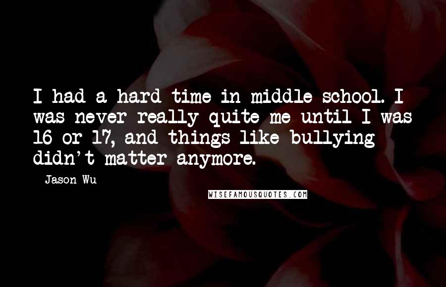 Jason Wu Quotes: I had a hard time in middle school. I was never really quite me until I was 16 or 17, and things like bullying didn't matter anymore.