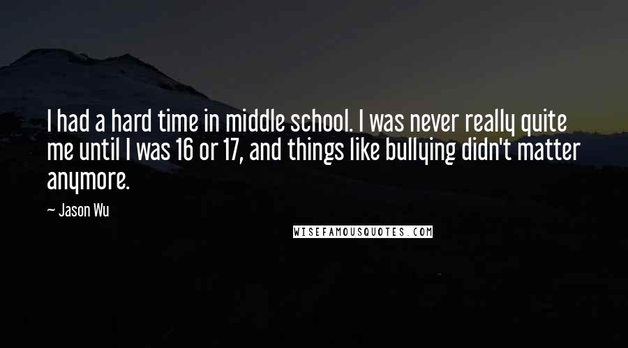 Jason Wu Quotes: I had a hard time in middle school. I was never really quite me until I was 16 or 17, and things like bullying didn't matter anymore.