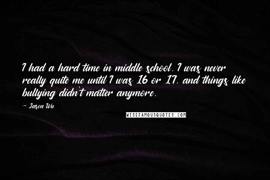 Jason Wu Quotes: I had a hard time in middle school. I was never really quite me until I was 16 or 17, and things like bullying didn't matter anymore.