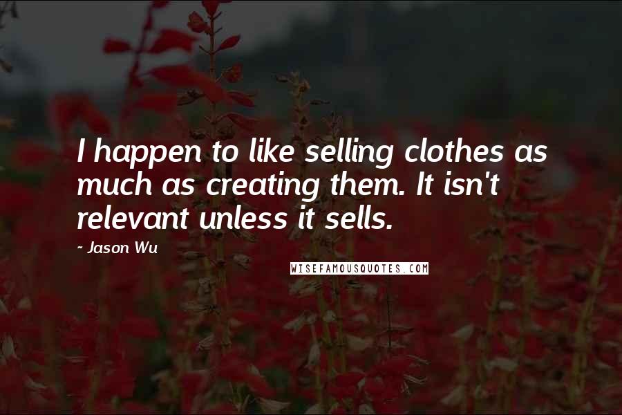 Jason Wu Quotes: I happen to like selling clothes as much as creating them. It isn't relevant unless it sells.