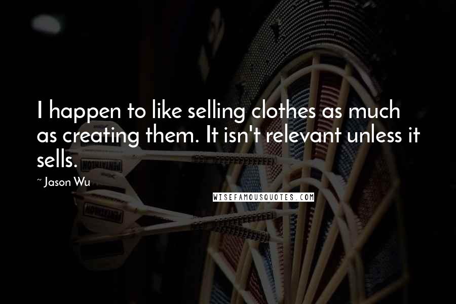 Jason Wu Quotes: I happen to like selling clothes as much as creating them. It isn't relevant unless it sells.