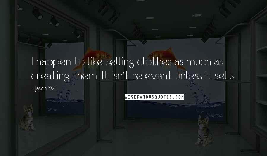 Jason Wu Quotes: I happen to like selling clothes as much as creating them. It isn't relevant unless it sells.