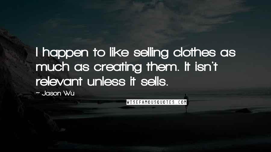 Jason Wu Quotes: I happen to like selling clothes as much as creating them. It isn't relevant unless it sells.