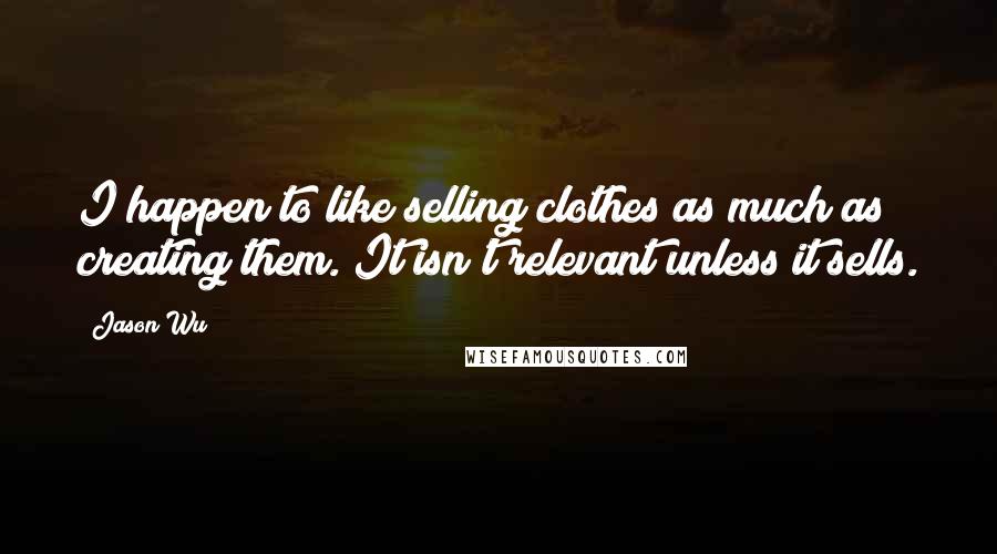 Jason Wu Quotes: I happen to like selling clothes as much as creating them. It isn't relevant unless it sells.