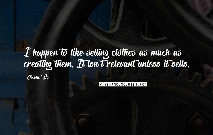 Jason Wu Quotes: I happen to like selling clothes as much as creating them. It isn't relevant unless it sells.