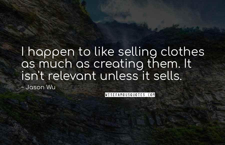 Jason Wu Quotes: I happen to like selling clothes as much as creating them. It isn't relevant unless it sells.