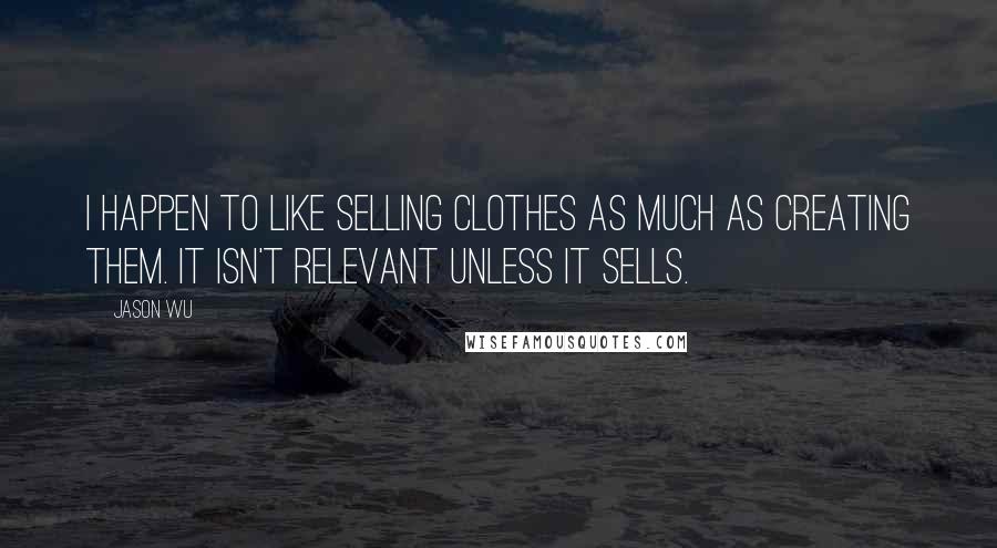 Jason Wu Quotes: I happen to like selling clothes as much as creating them. It isn't relevant unless it sells.