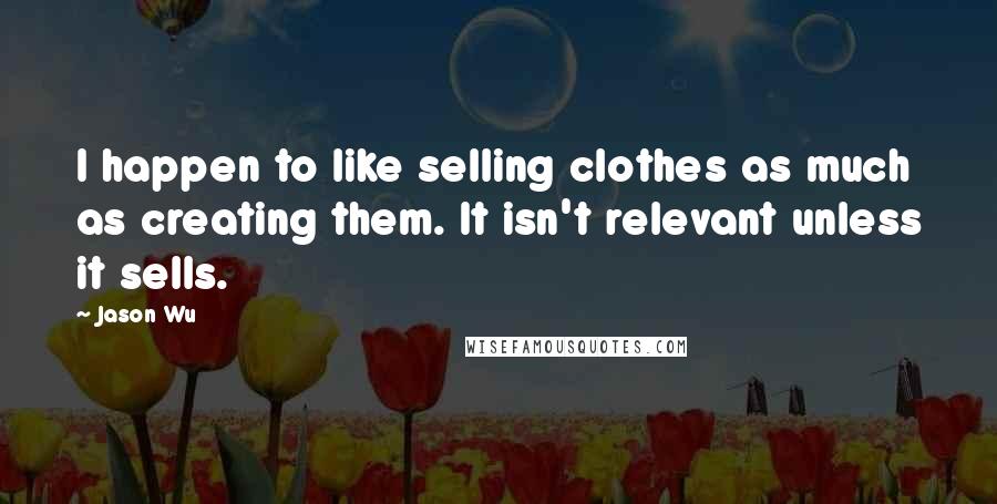 Jason Wu Quotes: I happen to like selling clothes as much as creating them. It isn't relevant unless it sells.