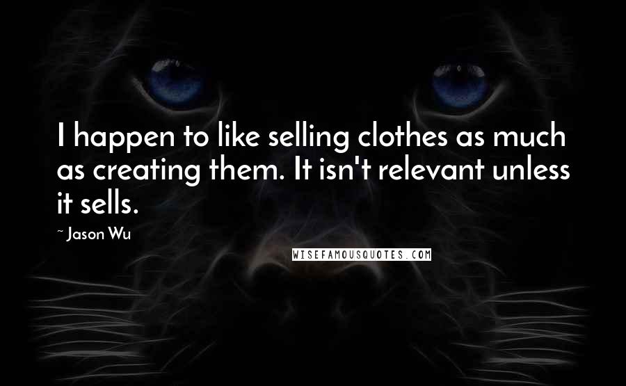 Jason Wu Quotes: I happen to like selling clothes as much as creating them. It isn't relevant unless it sells.