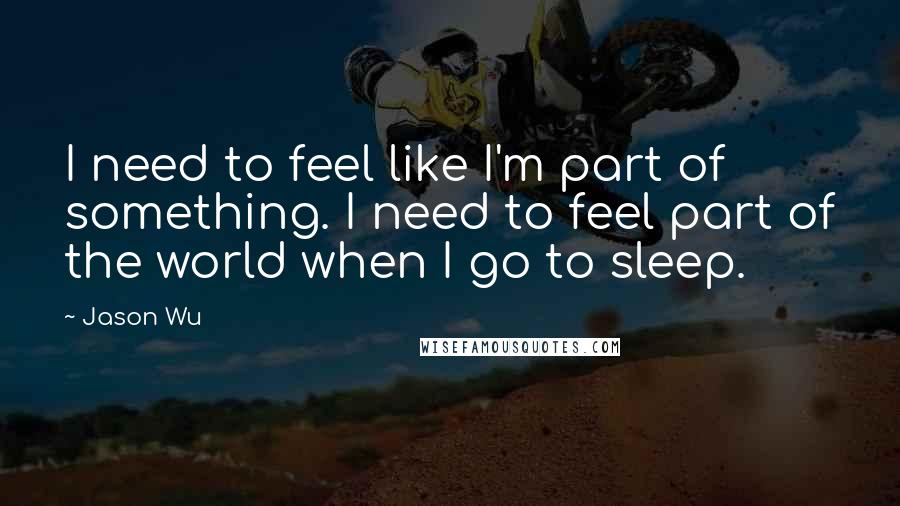 Jason Wu Quotes: I need to feel like I'm part of something. I need to feel part of the world when I go to sleep.