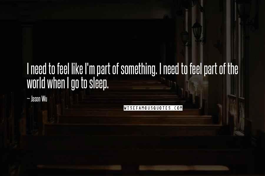 Jason Wu Quotes: I need to feel like I'm part of something. I need to feel part of the world when I go to sleep.