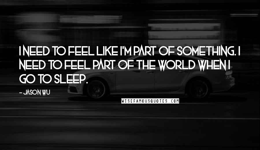 Jason Wu Quotes: I need to feel like I'm part of something. I need to feel part of the world when I go to sleep.