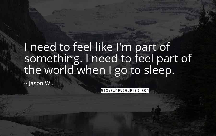 Jason Wu Quotes: I need to feel like I'm part of something. I need to feel part of the world when I go to sleep.