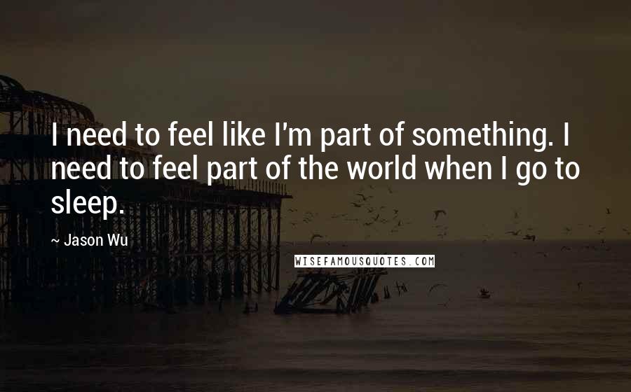 Jason Wu Quotes: I need to feel like I'm part of something. I need to feel part of the world when I go to sleep.