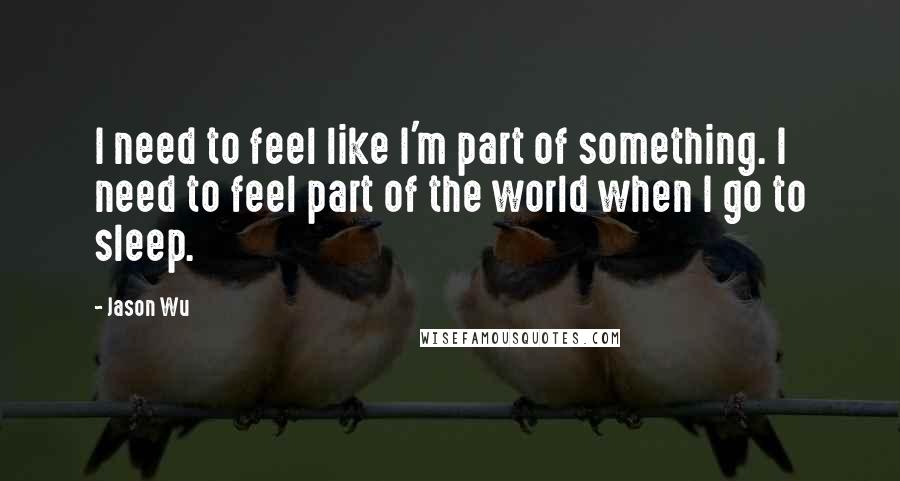 Jason Wu Quotes: I need to feel like I'm part of something. I need to feel part of the world when I go to sleep.