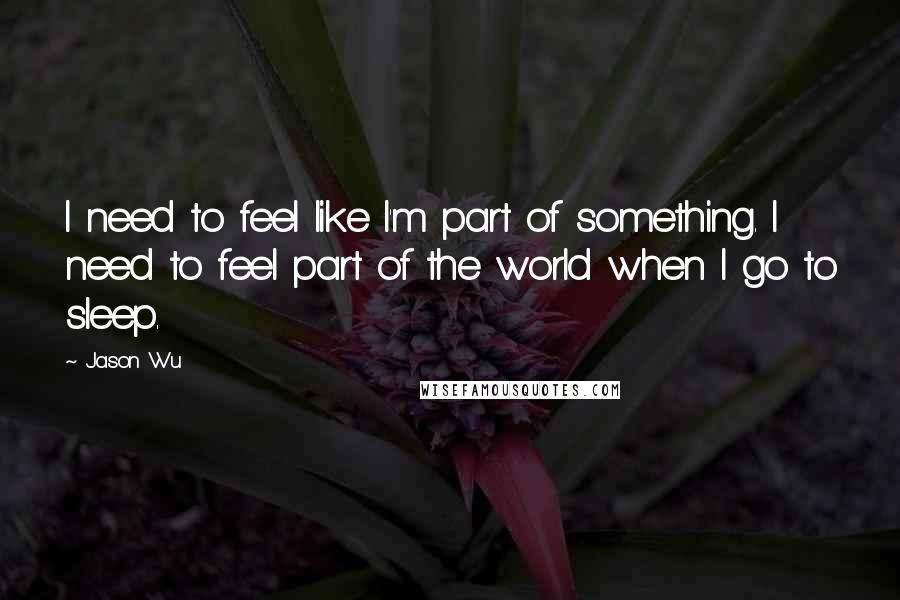 Jason Wu Quotes: I need to feel like I'm part of something. I need to feel part of the world when I go to sleep.