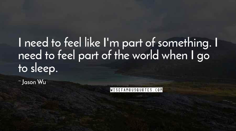 Jason Wu Quotes: I need to feel like I'm part of something. I need to feel part of the world when I go to sleep.