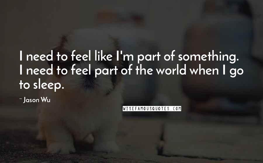 Jason Wu Quotes: I need to feel like I'm part of something. I need to feel part of the world when I go to sleep.