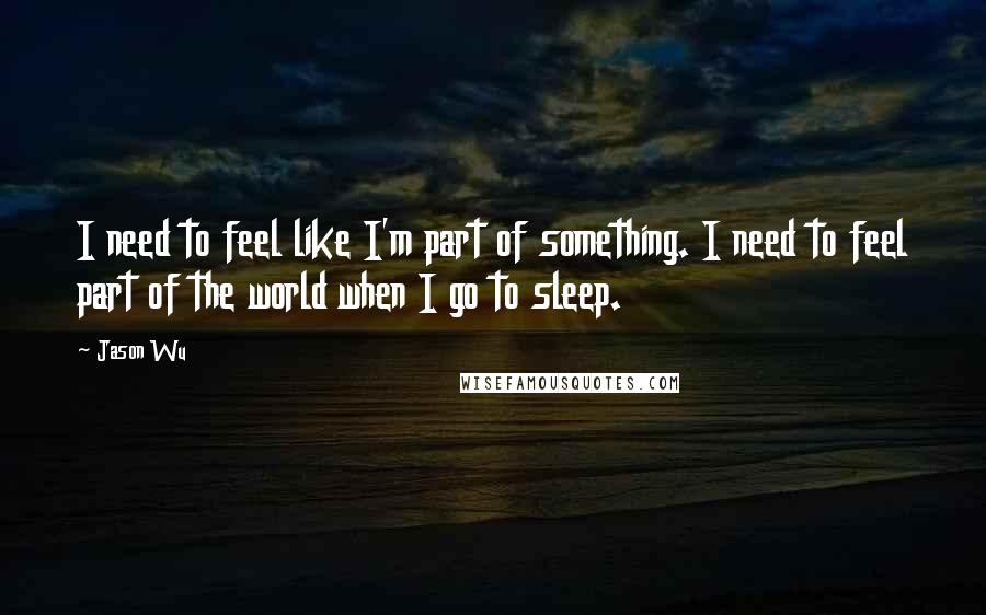 Jason Wu Quotes: I need to feel like I'm part of something. I need to feel part of the world when I go to sleep.