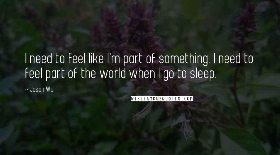 Jason Wu Quotes: I need to feel like I'm part of something. I need to feel part of the world when I go to sleep.