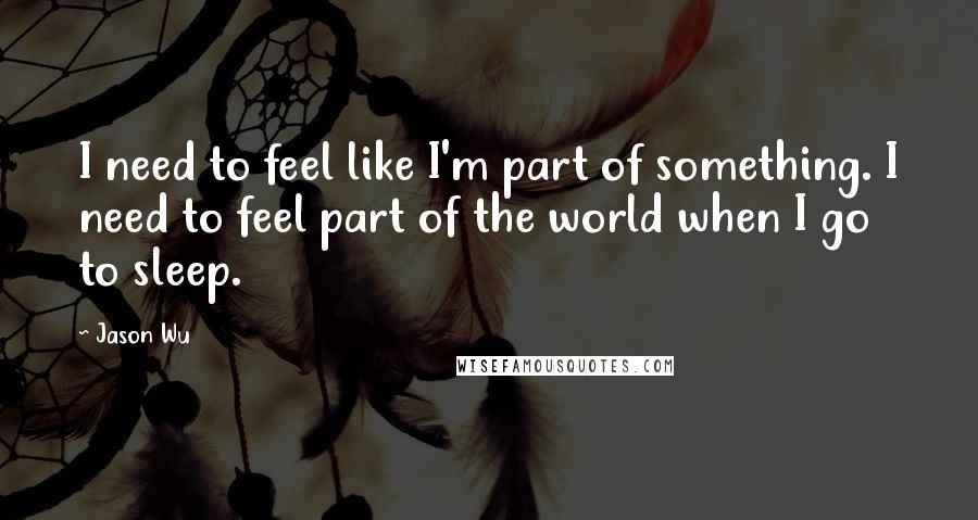 Jason Wu Quotes: I need to feel like I'm part of something. I need to feel part of the world when I go to sleep.