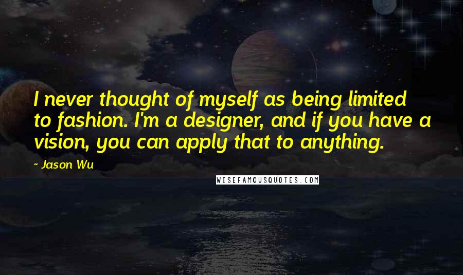 Jason Wu Quotes: I never thought of myself as being limited to fashion. I'm a designer, and if you have a vision, you can apply that to anything.