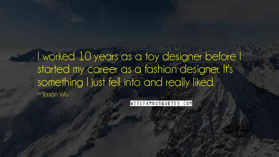 Jason Wu Quotes: I worked 10 years as a toy designer before I started my career as a fashion designer. It's something I just fell into and really liked.