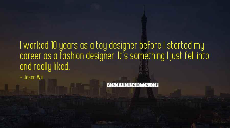 Jason Wu Quotes: I worked 10 years as a toy designer before I started my career as a fashion designer. It's something I just fell into and really liked.