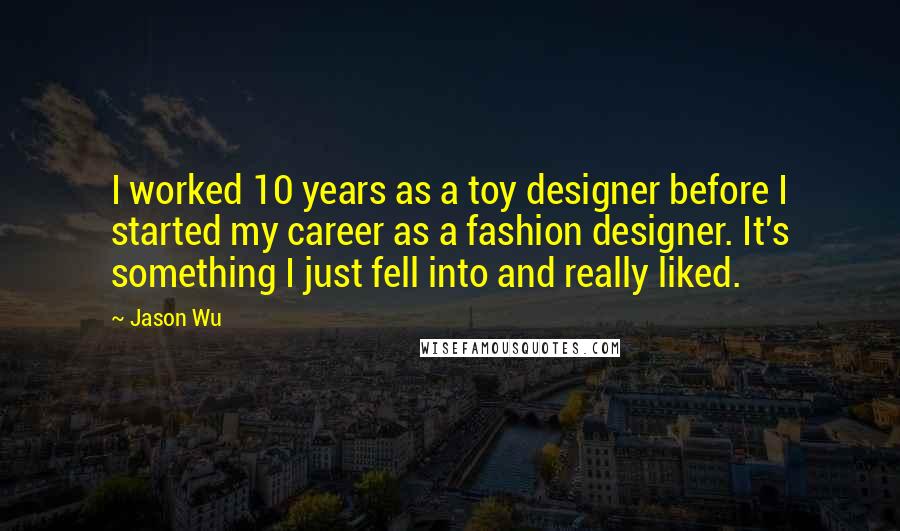 Jason Wu Quotes: I worked 10 years as a toy designer before I started my career as a fashion designer. It's something I just fell into and really liked.