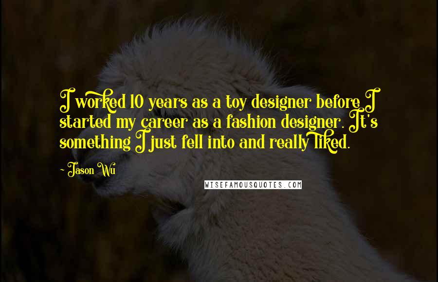 Jason Wu Quotes: I worked 10 years as a toy designer before I started my career as a fashion designer. It's something I just fell into and really liked.