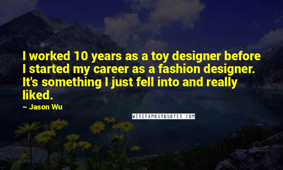 Jason Wu Quotes: I worked 10 years as a toy designer before I started my career as a fashion designer. It's something I just fell into and really liked.