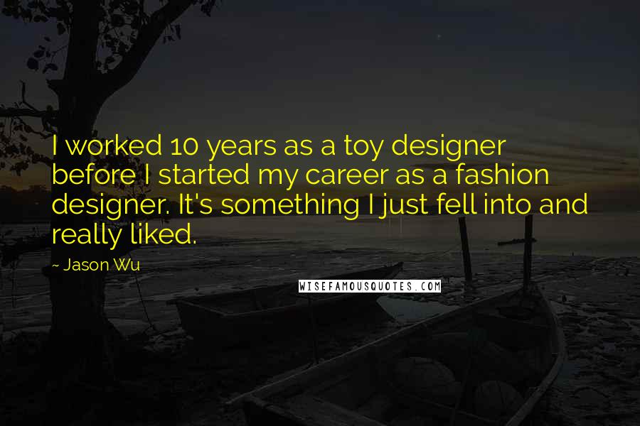 Jason Wu Quotes: I worked 10 years as a toy designer before I started my career as a fashion designer. It's something I just fell into and really liked.