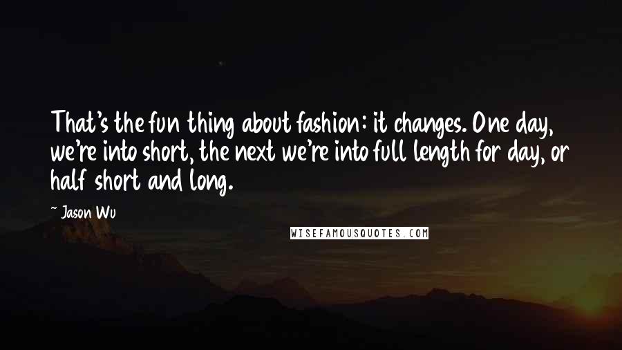 Jason Wu Quotes: That's the fun thing about fashion: it changes. One day, we're into short, the next we're into full length for day, or half short and long.