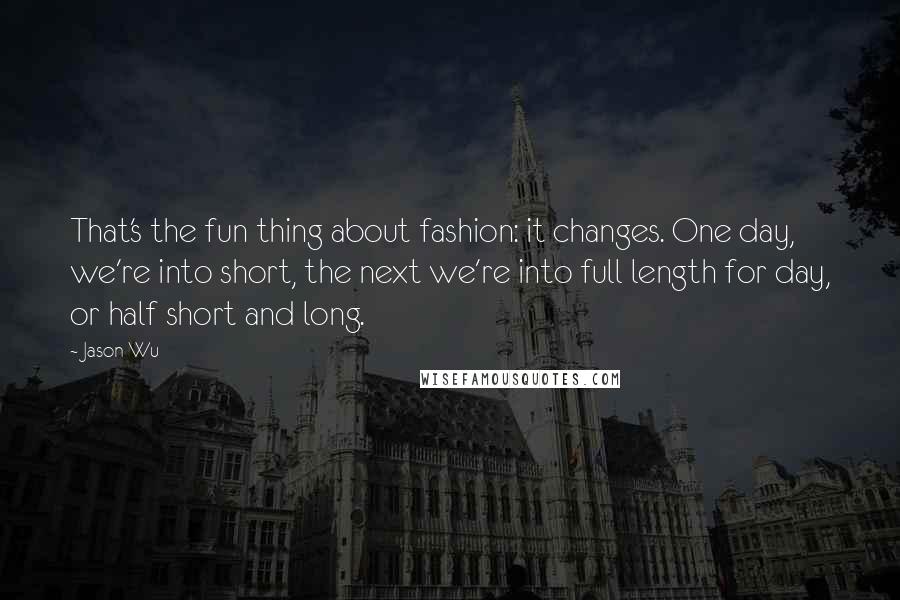 Jason Wu Quotes: That's the fun thing about fashion: it changes. One day, we're into short, the next we're into full length for day, or half short and long.