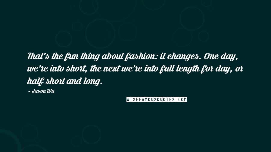Jason Wu Quotes: That's the fun thing about fashion: it changes. One day, we're into short, the next we're into full length for day, or half short and long.