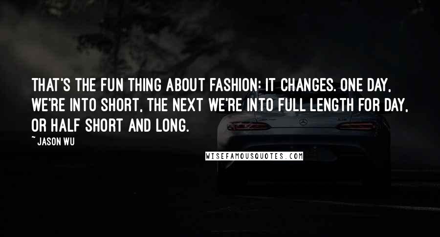 Jason Wu Quotes: That's the fun thing about fashion: it changes. One day, we're into short, the next we're into full length for day, or half short and long.