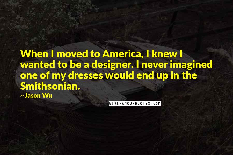 Jason Wu Quotes: When I moved to America, I knew I wanted to be a designer. I never imagined one of my dresses would end up in the Smithsonian.
