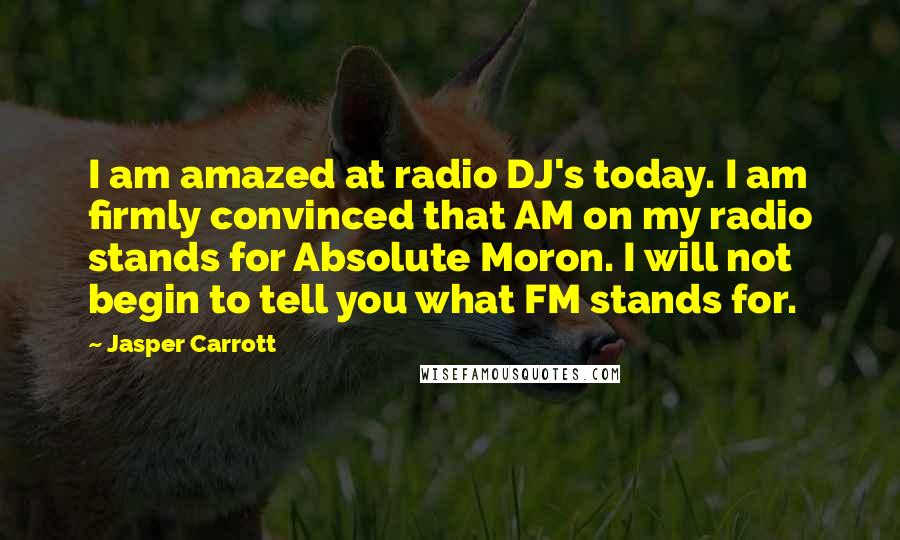 Jasper Carrott Quotes: I am amazed at radio DJ's today. I am firmly convinced that AM on my radio stands for Absolute Moron. I will not begin to tell you what FM stands for.