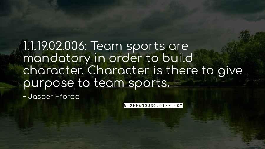 Jasper Fforde Quotes: 1.1.19.02.006: Team sports are mandatory in order to build character. Character is there to give purpose to team sports.